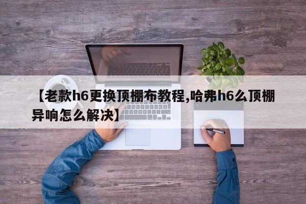 【老款h6更换顶棚布教程,哈弗h6么顶棚异响怎么解决】