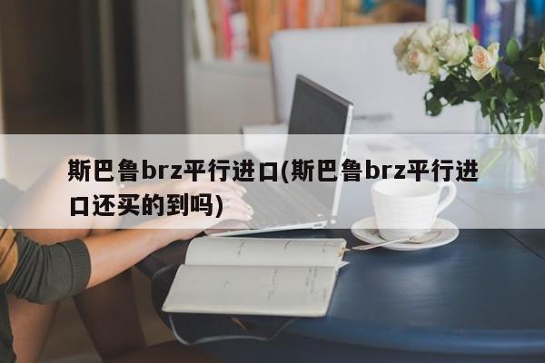 斯巴鲁brz平行进口(斯巴鲁brz平行进口还买的到吗)