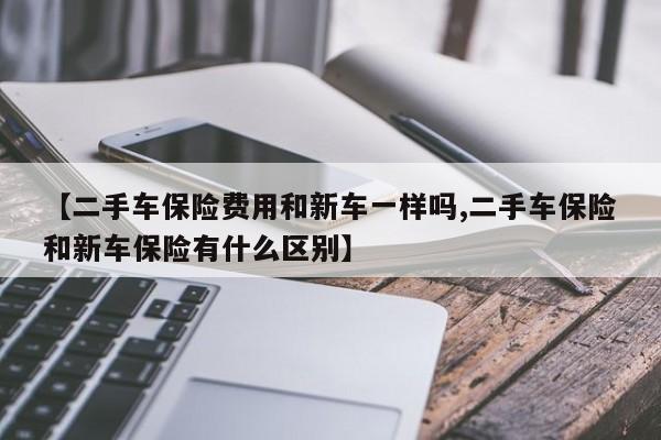 【二手车保险费用和新车一样吗,二手车保险和新车保险有什么区别】