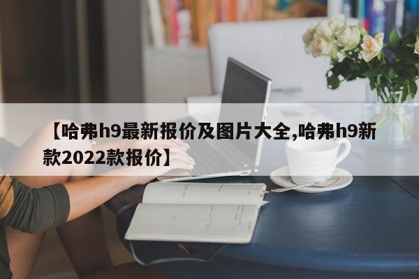 【哈弗h9最新报价及图片大全,哈弗h9新款2022款报价】
