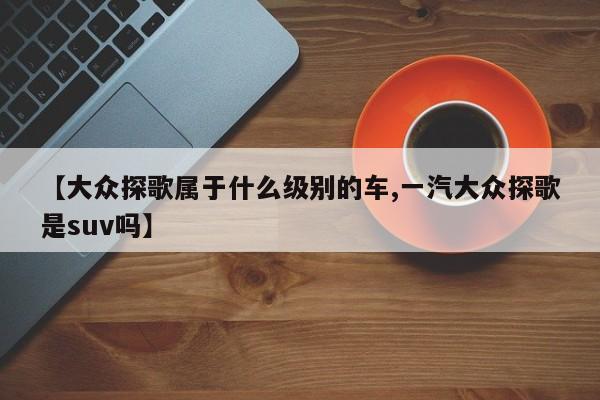 【大众探歌属于什么级别的车,一汽大众探歌是suv吗】
