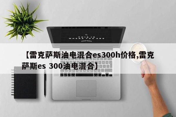 【雷克萨斯油电混合es300h价格,雷克萨斯es 300油电混合】