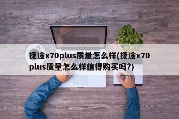捷途x70plus质量怎么样(捷途x70plus质量怎么样值得购买吗?)