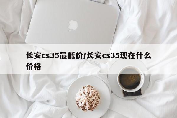 长安cs35最低价/长安cs35现在什么价格