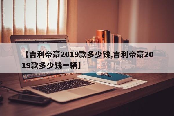 【吉利帝豪2019款多少钱,吉利帝豪2019款多少钱一辆】