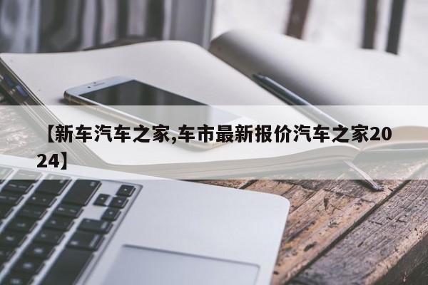 【新车汽车之家,车市最新报价汽车之家2024】