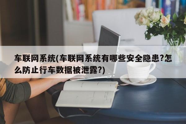 车联网系统(车联网系统有哪些安全隐患?怎么防止行车数据被泄露?)