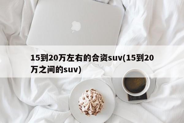 15到20万左右的合资suv(15到20万之间的suv)