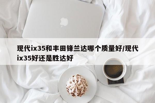 现代ix35和丰田锋兰达哪个质量好/现代ix35好还是胜达好