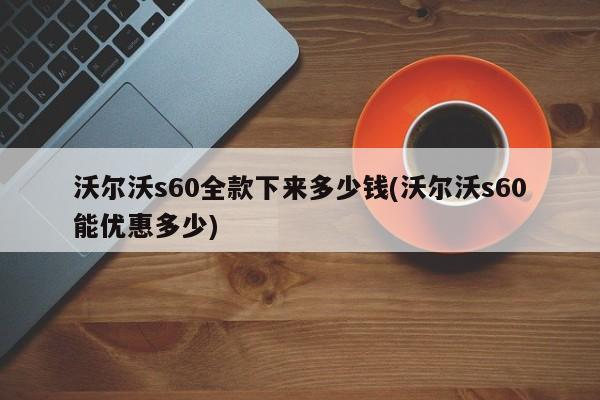 沃尔沃s60全款下来多少钱(沃尔沃s60能优惠多少)