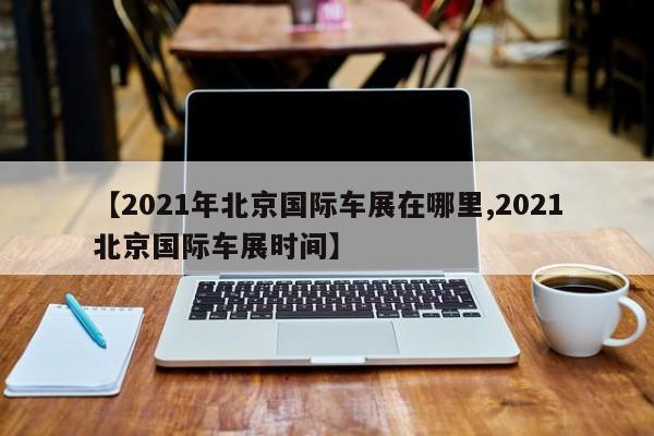 【2021年北京国际车展在哪里,2021北京国际车展时间】