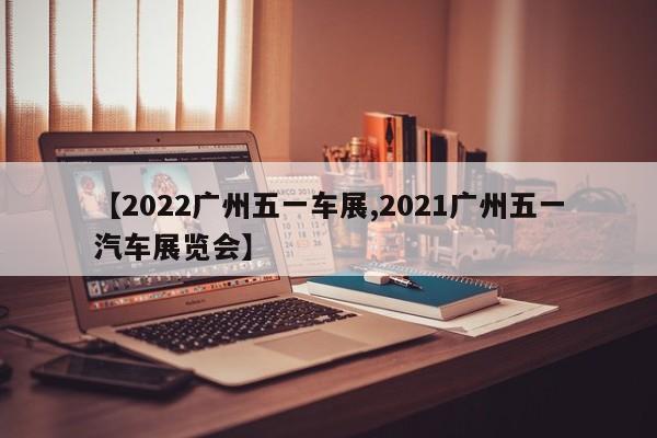 【2022广州五一车展,2021广州五一汽车展览会】