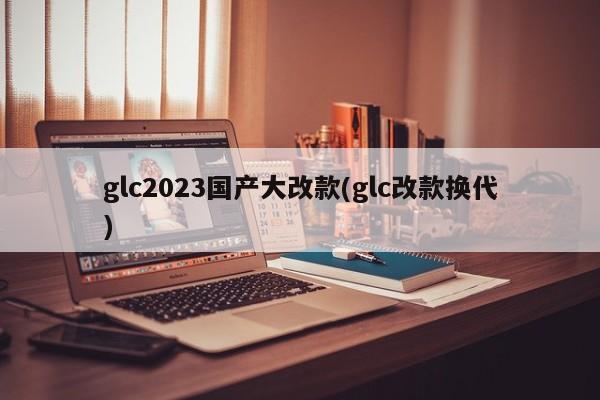 glc2023国产大改款(glc改款换代)