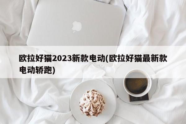 欧拉好猫2023新款电动(欧拉好猫最新款电动轿跑)