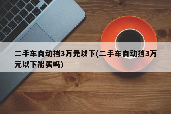 二手车自动挡3万元以下(二手车自动挡3万元以下能买吗)