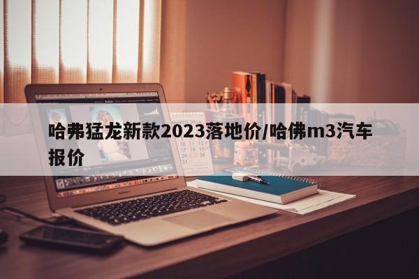 哈弗猛龙新款2023落地价/哈佛m3汽车报价