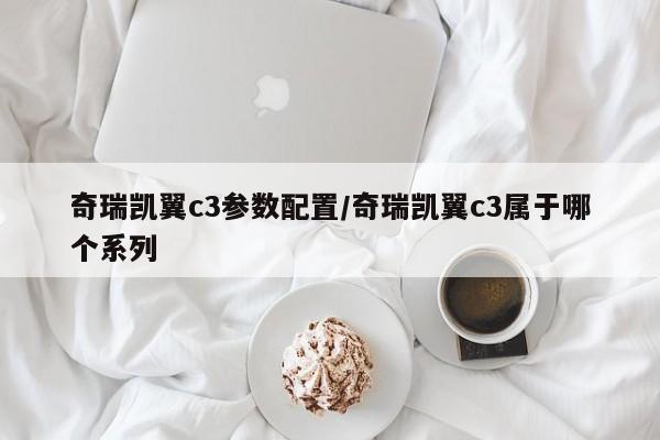 奇瑞凯翼c3参数配置/奇瑞凯翼c3属于哪个系列