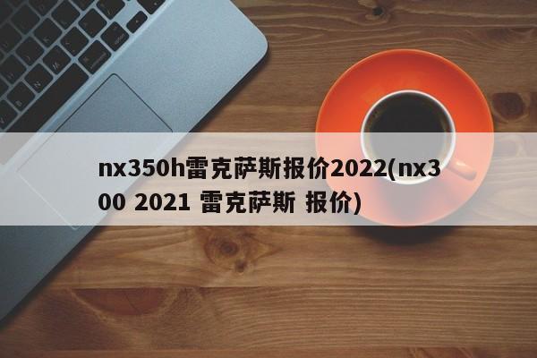 nx350h雷克萨斯报价2022(nx300 2021 雷克萨斯 报价)
