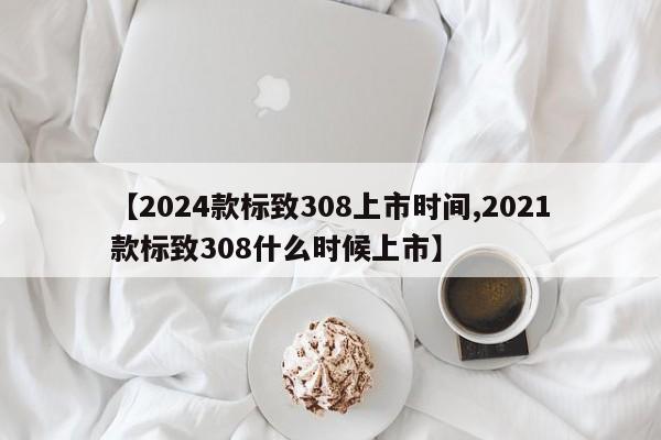 【2024款标致308上市时间,2021款标致308什么时候上市】
