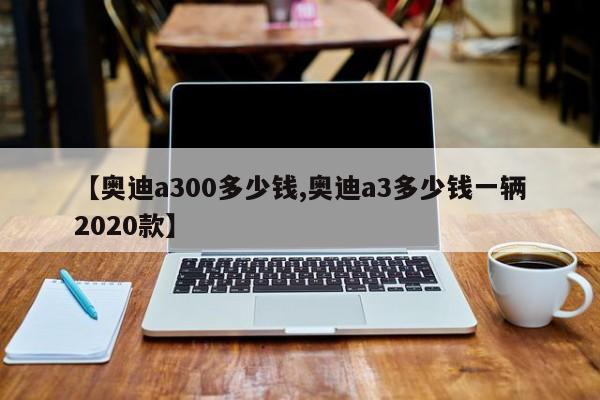 【奥迪a300多少钱,奥迪a3多少钱一辆2020款】