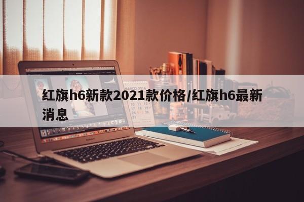 红旗h6新款2021款价格/红旗h6最新消息